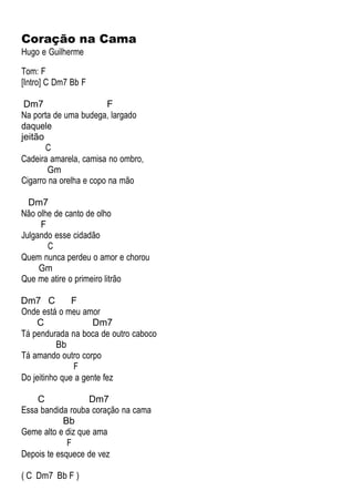 Coração na Cama
Hugo e Guilherme
Tom: F
[Intro] C Dm7 Bb F
Dm7 F
Na porta de uma budega, largado
daquele
jeitão
C
Cadeira amarela, camisa no ombro,
Gm
Cigarro na orelha e copo na mão
Dm7
Não olhe de canto de olho
F
Julgando esse cidadão
C
Quem nunca perdeu o amor e chorou
Gm
Que me atire o primeiro litrão
Dm7 C F
Onde está o meu amor
C Dm7
Tá pendurada na boca de outro caboco
Bb
Tá amando outro corpo
F
Do jeitinho que a gente fez
C Dm7
Essa bandida rouba coração na cama
Bb
Geme alto e diz que ama
F
Depois te esquece de vez
( C Dm7 Bb F )
 
