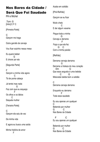 Nos Bares da Cidade /
Será Que Foi Saudade
PH e Michel
.Tom: G
[Intro] C F C
[Primeira Parte]
C
Garçom me traga
Outra garrafa de cerveja
Vou ficar sozinho nessa mesa
Eu quero beber
G
E chorar por ela
[Segunda Parte]
F
Garçom a minha vida agora
C
Tá de ponta cabeça
Já tentei mas nada
G
Faz com que eu esqueça
F
Os olhos e os lábios
C
Daquela mulher
[Terceira Parte]
C
Garçom ela saiu de vez
Da minha vida
E agora eu busco uma saída
Minha história de amor
F
Acaba em solidão
[Pré-Refrão]
Garçom se eu ficar
Muito chato
C
E der algum vexame
Pegue toda a minha
G
Cerveja e derrame
F
Faça o que ela fez
G C
Com a minha paixão
[Refrão]
Derrama cerveja derrama
G
Derrama a tristeza do meu coração
Dm G
Que essa angustia é uma bebida
C G
Misturada batida bom a solidão
C
Derrama cerveja derrama
Enquanto eu derramo
F
Toda essa saudade
Eu sou apenas um qualquer
C
Bebendo por mulher
G C
Nos Bares da Cidade
F C
Eu sou apenas um qualquer
Bebendo por mulher
G C
Nos Bares da Cidade
 