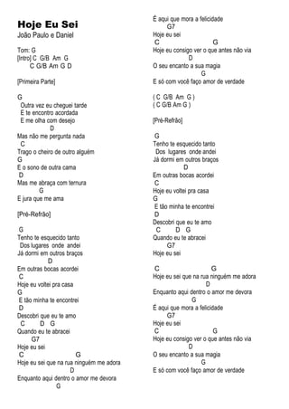 Hoje Eu Sei
João Paulo e Daniel
Tom: G
[Intro] C G/B Am G
C G/B Am G D
[Primeira Parte]
G
Outra vez eu cheguei tarde
E te encontro acordada
E me olha com desejo
D
Mas não me pergunta nada
C
Trago o cheiro de outro alguém
G
E o sono de outra cama
D
Mas me abraça com ternura
G
E jura que me ama
[Pré-Refrão]
G
Tenho te esquecido tanto
Dos lugares onde andei
Já dormi em outros braços
D
Em outras bocas acordei
C
Hoje eu voltei pra casa
G
E tão minha te encontrei
D
Descobri que eu te amo
C D G
Quando eu te abracei
G7
Hoje eu sei
C G
Hoje eu sei que na rua ninguém me adora
D
Enquanto aqui dentro o amor me devora
G
É aqui que mora a felicidade
G7
Hoje eu sei
C G
Hoje eu consigo ver o que antes não via
D
O seu encanto a sua magia
G
E só com você faço amor de verdade
( C G/B Am G )
( C G/B Am G )
[Pré-Refrão]
G
Tenho te esquecido tanto
Dos lugares onde andei
Já dormi em outros braços
D
Em outras bocas acordei
C
Hoje eu voltei pra casa
G
E tão minha te encontrei
D
Descobri que eu te amo
C D G
Quando eu te abracei
G7
Hoje eu sei
C G
Hoje eu sei que na rua ninguém me adora
D
Enquanto aqui dentro o amor me devora
G
É aqui que mora a felicidade
G7
Hoje eu sei
C G
Hoje eu consigo ver o que antes não via
D
O seu encanto a sua magia
G
E só com você faço amor de verdade
 