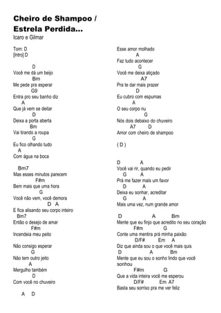 Cheiro de Shampoo /
Estrela Perdida...
Icaro e Gilmar
Tom: D
[Intro] D
D
Você me dá um beijo
Bm
Me pede pra esperar
G9
Entra pro seu banho diz
A
Que já vem se deitar
D
Deixa a porta aberta
Bm
Vai tirando a roupa
G
Eu fico olhando tudo
A
Com água na boca
Bm7
Mas esses minutos parecem
F#m
Bem mais que uma hora
G
Você não vem, você demora
D A
E fica alisando seu corpo inteiro
Bm7
Então o desejo de amar
F#m
Incendeia meu peito
Não consigo esperar
G
Não tem outro jeito
A
Mergulho também
D
Com você no chuveiro
A D
Esse amor molhado
A
Faz tudo acontecer
G
Você me deixa atiçado
A7
Pra te dar mais prazer
D
Eu cubro com espumas
A
O seu corpo nu
G
Nós dois debaixo do chuveiro
A7 D
Amor com cheiro de shampoo
( D )
D A
Você vai rir, quando eu pedir
G A
Prá me fazer mais um favor
D A
Deixa eu sonhar, acreditar
G A
Mais uma vez, num grande amor
D A Bm
Mente que eu finjo que acredito no seu coração
F#m G
Conte uma mentira prá minha paixão
D/F# Em A
Diz que ainda sou o que você mais quis
D A Bm
Mente que eu sou o sonho lindo que você
sonhou
F#m G
Que a vida inteira você me esperou
D/F# Em A7
Basta seu sorriso pra me ver feliz
 