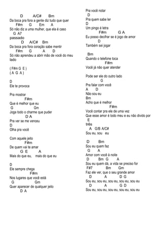 D A/C# Bm
Da boca pra fora a gente diz tudo que quer
F#m G Em A
Só não diz a uma mulher, que ela é caso
G A7
passado
D A/C# Bm
Da boca pra fora coração sabe mentir
F#m G A D
Só não aprendeu a abrir mão de você do meu
lado
( F#m G E )
( A G A )
D
Ele te provoca
Pra mostrar
F#m
Que é melhor que eu
G Gm
Joga todo o charme que puder
D A
Pra ver se me venceu
D
Olha pra você
Com aquele jeito
F#m
De quem vai te amar
G E A
Mais do que eu, mais do que eu
D
Ele sempre chega
F#m
Nos lugares que você está
G Gm
Quer aparecer de qualquer jeito
D A
Pra você notar
D
Pra quem sabe ler
D
Um pingo é letra
F#m G A
Eu posso decifrar se é jogo de amor
D
Também sei jogar
Bm
Quando o telefone toca
F#m
Você já não quer atender
Pode ser ele do outro lado
G
Pra falar com você
A D
Não sou eu
Bm
Acho que é melhor
F#m
Você contar pra ele de uma vez
Que esse amor é todo meu e eu não divido por
E
três
A G/B A/C#
Sou eu, sou eu
D Bm
Sou eu quem faz
G A
Amor com você à noite
D Bm G A
Sou eu quem dá, a vida se preciso for
F#7 Bm Gm
Faz ele ver, que o seu grande amor
D A D G
Sou eu, sou eu, sou eu, sou eu, sou eu
D A G D
Sou eu, sou eu, sou eu, sou eu, sou eu
 