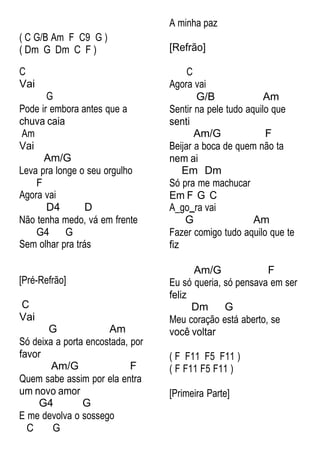 ( C G/B Am F C9 G )
( Dm G Dm C F )
C
Vai
G
Pode ir embora antes que a
chuva caia
Am
Vai
Am/G
Leva pra longe o seu orgulho
F
Agora vai
D4 D
Não tenha medo, vá em frente
G4 G
Sem olhar pra trás
A minha paz
[Refrão]
C
Agora vai
G/B Am
Sentir na pele tudo aquilo que
senti
Am/G F
Beijar a boca de quem não ta
nem ai
Em Dm
Só pra me machucar
Em F G C
A_go ra vai
G Am
Fazer comigo tudo aquilo que te
fiz
[Pré-Refrão]
C
Vai
G Am
Só deixa a porta encostada, por
favor
Am/G F
Quem sabe assim por ela entra
um novo amor
G4 G
E me devolva o sossego
C G
Am/G F
Eu só queria, só pensava em ser
feliz
Dm G
Meu coração está aberto, se
você voltar
( F F11 F5 F11 )
( F F11 F5 F11 )
[Primeira Parte]
 