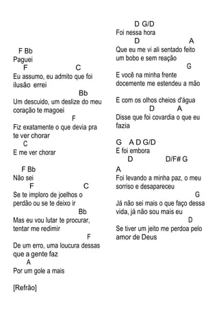 F Bb
Paguei
F C
Eu assumo, eu admito que foi
ilusão errei
Bb
Um descuido, um deslize do meu
coração te magoei
F
Fiz exatamente o que devia pra
te ver chorar
C
E me ver chorar
D G/D
Foi nessa hora
D A
Que eu me vi ali sentado feito
um bobo e sem reação
G
E você na minha frente
docemente me estendeu a mão
E com os olhos cheios d'água
D A
Disse que foi covardia o que eu
fazia
G A D G/D
E foi embora
D D/F# G
F Bb
Não sei
F C
Se te imploro de joelhos o
perdão ou se te deixo ir
Bb
Mas eu vou lutar te procurar,
tentar me redimir
F
De um erro, uma loucura dessas
que a gente faz
A
Por um gole a mais
[Refrão]
A
Foi levando a minha paz, o meu
sorriso e desapareceu
G
Já não sei mais o que faço dessa
vida, já não sou mais eu
D
Se tiver um jeito me perdoa pelo
amor de Deus
 