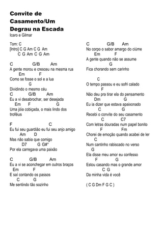 Convite de
Casamento/Um
Degrau na Escada
Icaro e Gilmar
Tom: C
[Intro] C G Am C G Am
C G Am C G Am
C G/B Am
A gente morou e cresceu na mesma rua
Em F
Como se fosse o sol e a lua
G
Dividindo o mesmo céu
C G/B Am
Eu a vi desabrochar, ser desejada
Em F G
Uma jóia cobiçada, o mais lindo dos
troféus
F C
Eu fui seu guardião eu fui seu anjo amigo
Am D
Mas não sabia que comigo
D7 G G#°
Por ela carregava uma paixão
C G/B Am
Eu a vi se aconchegar em outros braços
Em F
E saí contando os passos
C G
Me sentindo tão sozinho
C G/B Am
No corpo o sabor amargo do ciúme
Em F
A gente quando não se assume
G
Fica chorando sem carinho
C
O tempo passou e eu sofri calado
F
Não deu pra tirar ela do pensamento
Dm G
Eu ia dizer que estava apaixonado
C G
Recebi o convite do seu casamento
C C7
Com letras douradas num papel bonito
F Fm
Chorei de emoção quando acabei de ler
C
Num cantinho rabiscado no verso
G
Ela disse meu amor eu confesso
F G
Estou casando mas o grande amor
C G
Da minha vida é você
( C G Dm F G C )
 