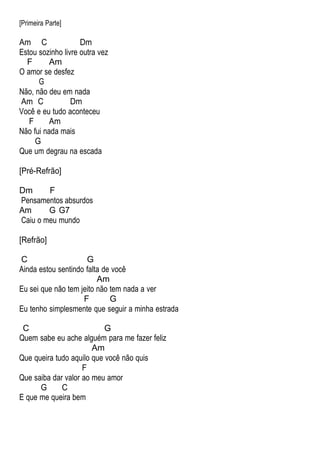 [Primeira Parte]
Am C Dm
Estou sozinho livre outra vez
F Am
O amor se desfez
G
Não, não deu em nada
Am C Dm
Você e eu tudo aconteceu
F Am
Não fui nada mais
G
Que um degrau na escada
[Pré-Refrão]
Dm F
Pensamentos absurdos
Am G G7
Caiu o meu mundo
[Refrão]
C G
Ainda estou sentindo falta de você
Am
Eu sei que não tem jeito não tem nada a ver
F G
Eu tenho simplesmente que seguir a minha estrada
C G
Quem sabe eu ache alguém para me fazer feliz
Am
Que queira tudo aquilo que você não quis
F
Que saiba dar valor ao meu amor
G C
E que me queira bem
 