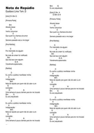 Nota de Repúdio
Gusttavo Lima Tom: D
[Intro] D A Bm G
[Primeira Parte]
Bm
Através desse
G
Venho comunicar
D
Que quem eu chamava de amor
A
Semana passada veio a me largar
[Pré-Refrão]
G
Por intermédio de alguém
A
Na noite de ontem fui notificado
Bm
Que ela tava com alguém
G A
Visivelmente apaixonados
[Refrão]
D
Eu venho a público manifestar minha
A
indignação
Bm
Nota de repúdio pra quem não dá valor a um
G
coração
D A
Uma semana é pouco demais para ter me trocado
Bm G
Eu saí prejudicado
D
Eu venho a público manifestar minha
A
indignação
Bm
Nota de repúdio pra quem não dá valor a um
G
coração
D A
Uma semana é pouco demais para ter me trocado
...
Bm G
Eu saí prejudicado
[Solo] G Bm A
G Bm D A
[Primeira Parte]
Através desse
G
Venho comunicar
D
Que quem eu chamava de amor
A
Semana passada veio a me largar
[Pré-Refrão]
G
Por intermédio de alguém
A
Na noite de ontem fui notificado
Bm
Que ela tava com alguém
G A
Visivelmente apaixonados
[Refrão]
D
Eu venho a público manifestar minha
A
indignação
Bm
Nota de repúdio pra quem não dá valor a um
G
coração
D A
Uma semana é pouco demais para ter me trocado
Bm G
Eu saí prejudicado
D
Eu venho a público manifestar minha
A
indignação
Bm
Nota de repúdio pra quem não dá valor a um
G
coração
D A
Uma semana é pouco demais para ter me trocado
Bm G
Eu saí prejudicado
 
