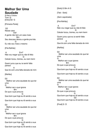 Melhor Ser Uma
Saudade
Zé Neto e Cristiano
Tom: D
[Intro] D2 G
[Primeira Parte]
D2
Nesse caso
F#7
A gente não tem um caso mais
Bm
Seu descaso deixou a gente pra trás
G
Eu não sou mais o mesmo
[Pré-Refrão]
A Em7
Não vou negar que eu não tô feliz
G
Celular tocou, tremeu, eu nem tremi
Quem jurou que eu ia sentir falta
parece
A
Que tá com uma falta danada de mim
[Refrão]
D2
Melhor ser uma saudade do que ter
uma
G
Melhor ser o que ignora
Bm
Do que o que procura
G
Que bom que hoje eu tô sendo a sua
Que bom que hoje eu tô sendo a sua
D2
Melhor ser uma saudade do que ter
uma
G
Melhor ser o que ignora
Bm
Do que o que procura
G
Que bom que hoje eu tô sendo a sua
D2
Que bom que hoje eu tô sendo a sua
[Solo] G Bm A G
[Tab - Solo]
(Sem capotraste)
[Pré-Refrão]
A Em7
Não vou negar que eu não tô feliz
G
Celular tocou, tremeu, eu nem tremi
Quem jurou que eu ia sentir falta
parece
A
Que tá com uma falta danada de mim
[Refrão]
D2
Melhor ser uma saudade do que ter
uma
G
Melhor ser o que ignora
Bm
Do que o que procura
G
Que bom que hoje eu tô sendo a sua
Que bom que hoje eu tô sendo a sua
D2
Melhor ser uma saudade do que ter
uma
G
Melhor ser o que ignora
Bm
Do que o que procura
G
Que bom que hoje eu tô sendo a sua
D2
Que bom que hoje eu tô sendo a sua
[Final] G D
 