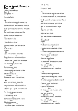 Facas (part. Bruno e
Marrone)
Diego e Victor Hugo
Tom: C
[Intro] F9 C F9
[Primeira Parte]
F9
Primeiramente guarde suas armas
C
Já me machuca tanto as suas palavras
Eu tô querendo uma conversa civilizada
F9
Sei que tá esperando uma crítica
Mas tô correndo dessa briga
C
Hoje não tem vilão
Hoje não tem vítima
Não tem plateia, não tem bebida
F9
Ouô, uôuôuô
[Refrão]
F9
Você com raiva me atacando
C
E eu só com um beijo dou o troco
F9
Cê sabe que a gente não tem moral
C
Pra viver longe um do outro
Am7
Como se duas facas
Em
Se riscassem procurando o corte
Dm7
São dois corações
G7(4/9) C
Disputando quem é o mais forte
F9
Você com raiva me atacando
C
E eu só com um beijo dou o troco
F9
Cê sabe que a gente não tem moral
C
Pra viver longe um do outro
Am7
Como se duas facas
Em
Se riscassem procurando o corte
Dm7
São dois corações
G7(4/9) C
Disputando quem é o mais forte
( F9 C F9 )
[Primeira Parte]
F9
Primeiramente guarde suas armas
C
Já me machuca tanto as suas palavras
Eu tô querendo uma conversa civilizada
F9
Sei que tá esperando uma crítica
Mas eu tô correndo dessa briga
C
Hoje não tem vilão
Hoje não tem vítima
Não tem plateia, não tem bebida
F9
Ouô, uôuôuô
[Refrã
F9
Você com raiva me atacando
C
E eu só com um beijo dou o troco
F9
Cê sabe que a gente não tem moral
C
Pra viver longe um do outro
Am7
Como se duas facas
Em
Se riscassem procurando o corte
Dm7
São dois corações
G7(4/9) C
Disputando quem é o mais forte
F9
Você com raiva me atacando
C
E eu só com um beijo dou o troco
F9
Cê sabe que a gente não tem moral
C
Pra viver longe um do outro
Am7
Como se duas facas
Em
Se riscassem procurando o corte
Dm7
São dois corações
G7(4/9) C
Disputando quem é o mais forte
Dm7
São dois corações
G7(4/9) F9 C
Disputando quem é o mais fort
 