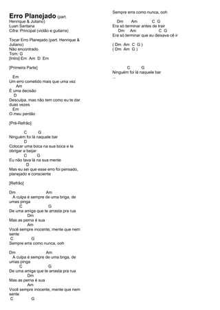 Erro Planejado (part.
Henrique & Juliano)
Luan Santana
Cifra: Principal (violão e guitarra)
Tocar Erro Planejado (part. Henrique &
Juliano)
Não encontrado.
Tom: G
[Intro] Em Am D Em
[Primeira Parte]
Em
Um erro cometido mais que uma vez
Am
É uma decisão
D
Desculpa, mas não tem como eu te dar
duas vezes
Em
O meu perdão
[Pré-Refrão]
C G
Ninguém foi lá naquele bar
D
Colocar uma boca na sua boca e te
obrigar a beijar
C G
Eu não tava lá na sua mente
D
Mas eu sei que esse erro foi pensado,
planejado e consciente
[Refrão]
Dm Am
A culpa é sempre de uma briga, de
umas pinga
C G
De uma amiga que te arrasta pra rua
Dm
Mas as perna é sua
Am
Você sempre inocente, mente que nem
sente
C G
Sempre erra como nunca, ooh
Dm Am
A culpa é sempre de uma briga, de
umas pinga
C G
De uma amiga que te arrasta pra rua
Dm
Mas as perna é sua
Am
Você sempre inocente, mente que nem
sente
C G
Sempre erra como nunca, ooh
Dm Am C G
Era só terminar antes de trair
Dm Am C G
Era só terminar que eu deixava cê ir
( Dm Am C G )
( Dm Am G )
C G
Ninguém foi lá naquele bar
...
 