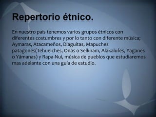 Repertorio étnico.
En nuestro país tenemos varios grupos étnicos con
diferentes costumbres y por lo tanto con diferente música;
Aymaras, Atacameños, Diaguitas, Mapuches
patagones(Tehuelches, Onas o Selknam, Alakalufes, Yaganes
o Yámanas) y Rapa-Nui, música de pueblos que estudiaremos
mas adelante con una guía de estudio.
 
