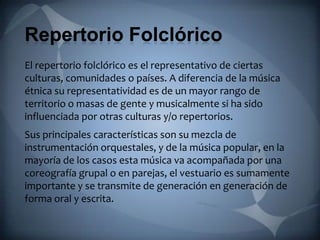 Repertorio Folclórico
El repertorio folclórico es el representativo de ciertas
culturas, comunidades o países. A diferencia de la música
étnica su representatividad es de un mayor rango de
territorio o masas de gente y musicalmente si ha sido
influenciada por otras culturas y/o repertorios.
Sus principales características son su mezcla de
instrumentación orquestales, y de la música popular, en la
mayoría de los casos esta música va acompañada por una
coreografía grupal o en parejas, el vestuario es sumamente
importante y se transmite de generación en generación de
forma oral y escrita.
 