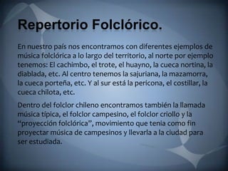 Repertorio Folclórico.
En nuestro país nos encontramos con diferentes ejemplos de
música folclórica a lo largo del territorio, al norte por ejemplo
tenemos: El cachimbo, el trote, el huayno, la cueca nortina, la
diablada, etc. Al centro tenemos la sajuriana, la mazamorra,
la cueca porteña, etc. Y al sur está la pericona, el costillar, la
cueca chilota, etc.
Dentro del folclor chileno encontramos también la llamada
música típica, el folclor campesino, el folclor criollo y la
“proyección folclórica”, movimiento que tenia como fin
proyectar música de campesinos y llevarla a la ciudad para
ser estudiada.
 