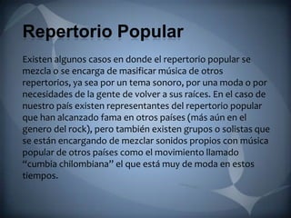 Repertorio Popular
Existen algunos casos en donde el repertorio popular se
mezcla o se encarga de masificar música de otros
repertorios, ya sea por un tema sonoro, por una moda o por
necesidades de la gente de volver a sus raíces. En el caso de
nuestro país existen representantes del repertorio popular
que han alcanzado fama en otros países (más aún en el
genero del rock), pero también existen grupos o solistas que
se están encargando de mezclar sonidos propios con música
popular de otros países como el movimiento llamado
“cumbia chilombiana” el que está muy de moda en estos
tiempos.
 