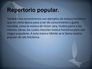 Repertorio popular.
También nos encontramos con ejemplos de música folclórica
que en cierta época paso a ser de conocimiento o gusto
mundial, como la música de Víctor Jara, Violeta parra o los
mismos Jaivas, los cuales mezclan música folclórica pero con
rasgos populares. A esta música hibrida se le llama música
popular de raíz folclórica.
 
