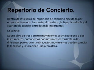Repertorio de Concierto.
Dentro de los estilos del repertorio de concierto ejecutado por
orquestas tenemos: La sonata, el concierto, la fuga, la sinfonía y el
cuarteto de cuerdas entre los más importantes.
La sonata:
Es una obra de tres a cuatro movimientos escrita para uno o dos
instrumentos. Entendemos por movimientos musicales a las
diferentes partes de una obra, estos movimientos pueden cambiar
la tonalidad y la velocidad unos con otros.
 