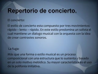 Repertorio de concierto.
El concierto:
El estilo de concierto esta compuesto por tres movimientos:
rápido – lento – rápido. En este estilo predomina un solista el
cual mantiene un dialogo musical con la orquesta con la idea
de crear contrastes sonoros.


La fuga:
Más que una forma o estilo musical es un proceso
composicional con una estructura que lo sustenta y basado
en un solo motivo melódico. Su mayor característica es el uso
de la polifonía imitativa.
 