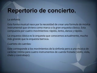 Repertorio de concierto.
La sinfonía:
Esta forma musical nace por la necesidad de crear una formula de música
instrumental que sirviera como marco a la gran orquesta clásica. Esta
compuesta por cuatro movimientos: rápido, lento, danza y rápido.
La orquesta clásica es la orquesta que conocemos actualmente, mucho
más grande que la orquesta barroca.
Cuarteto de cuerdas:
Este corresponde a los movimientos de la sinfonía pero a una música de
carácter intimo para cuatro instrumentos de cuerda frotada (violín, viola,
chelo y contrabajo).
 