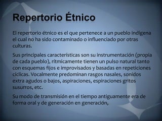 Repertorio Étnico
El repertorio étnico es el que pertenece a un pueblo indígena
el cual no ha sido contaminado o influenciado por otras
culturas.
Sus principales características son su instrumentación (propia
de cada pueblo), rítmicamente tienen un pulso natural tanto
con esquemas fijos e improvisados y basadas en repeticiones
cíclicas. Vocalmente predominan rasgos nasales, sonidos
extra agudos o bajos, aspiraciones, espiraciones gritos
susurros, etc.
Su modo de transmisión en el tiempo antiguamente era de
forma oral y de generación en generación,
 