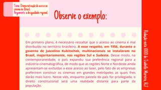Observeoexemplo:
Em primeiro plano, é necessário ressaltar que o acesso ao cinema é mal
distribuído no território brasileiro. A esse respeito, em 1956, durante o
governo de Juscelino Kubitschek, multinacionais se instalaram no
Brasil, majoritariamente, nas regiões Sul e Sudeste. Desse modo, na
contemporaneidade, o país expandiu sua preferência regional para a
indústria cinematográfica, de modo que as regiões Norte e Nordeste ainda
apresentam-se excluídas a esse acesso ao lazer, pelo fato de as empresas
preferirem construir os cinemas em grandes metrópoles as quais lhes
darão mais lucro. Nesse viés, enquanto parcela do país for privilegiada, o
direito constitucional será uma realidade distante para parte da
população.
Tema:Democratizaçãodoacessoao
cinemanoBrasil..
Argumento:adesigualdaderegional.
Redação
nota
1000
de
Isabelle
Moreira,
RJ
 