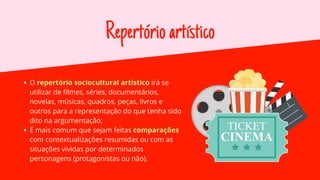 Repertórioartístico
O repertório sociocultural artístico irá se
utilizar de filmes, séries, documentários,
novelas, músicas, quadros, peças, livros e
outros para a representação do que tenha sido
dito na argumentação;
É mais comum que sejam feitas comparações
com contextualizações resumidas ou com as
situações vividas por determinados
personagens (protagonistas ou não).
 