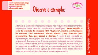 Observeoexemplo:
Ademais, a carência de representatividade nos veículos midiáticos fomenta o
preconceito contra pessoas com distúrbios psicológicos. Nesse sentido, a
série de televisão da emissora HBO, "Euphoria", mostra as dificuldades
de conviver com Transtorno Afetivo Bipolar (TAB), ilustrado pela
protagonista Rue, que possui a doença. A série é um exemplo de
representação desse grupo, nas artes, falando sobre a doença de maneira
responsável. Contudo, ainda é pouca a representatividade desses indivíduos
em livros, filmes e séries, que quando possuem um papel, muitas vezes, são
personagens secundários e não há um aprofundamento de sua história.
Desse modo, esse processo agrava os esteriótipos contra essas pessoas e
afeta sua autoestima, pois eles não se sentem representados.
Tema:Oestigmaassociadoàsdoenças
mentaisnasociedadebrasileira.
Argumento:acarênciade
representatividadenamídia.
Redação
nota
1000
de
Isabella
Gadelha,
PA
*série
 