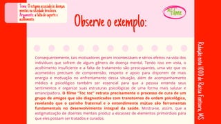 Observeoexemplo:
Consequentemente, tais motivadores geram incontestáveis e sérios efeitos na vida dos
Consequentemente, tais motivadores geram incontestáveis e sérios efeitos na vida dos
indivíduos que sofrem de algum gênero de doença mental. Tendo isso em vista, o
indivíduos que sofrem de algum gênero de doença mental. Tendo isso em vista, o
acolhimento insuficiente e a falta de tratamento são preocupantes, uma vez que os
acolhimento insuficiente e a falta de tratamento são preocupantes, uma vez que os
acometidos precisam de compreensão, respeito e apoio para disporem de mais
acometidos precisam de compreensão, respeito e apoio para disporem de mais
energia e motivação no enfrentamento dessa situação, além de acompanhamento
energia e motivação no enfrentamento dessa situação, além de acompanhamento
médico e psicológico também ser essencial para que a pessoa entenda seus
médico e psicológico também ser essencial para que a pessoa entenda seus
sentimentos e organize suas estruturas psicológicas de uma forma mais salutar e
sentimentos e organize suas estruturas psicológicas de uma forma mais salutar e
emancipadora.
emancipadora. O filme “Toc toc” retrata precisamente o processo de cura de um
O filme “Toc toc” retrata precisamente o processo de cura de um
grupo de amigos que são diagnosticados com transtornos de ordem psicológica,
grupo de amigos que são diagnosticados com transtornos de ordem psicológica,
revelando que o carinho fraternal e o entendimento mútuo são ferramentas
revelando que o carinho fraternal e o entendimento mútuo são ferramentas
fundamentais no desenvolvimento integral da saúde.
fundamentais no desenvolvimento integral da saúde. Mostra-se, assim, que a
Mostra-se, assim, que a
estigmatização de doentes mentais produz a escassez de elementos primordiais para
estigmatização de doentes mentais produz a escassez de elementos primordiais para
que eles possam ser tratados e curados.
que eles possam ser tratados e curados.
Tema:Oestigmaassociadoàsdoenças
mentaisnasociedadebrasileira.
Argumento:afaltadesuportee
acolhimento.
Redação
nota
1000
de
Raíssa
Fontoura,
MS
*filme
 