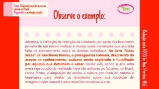 Observeoexemplo:
Ademais, a aceitação da restrição da cidadania por parte dos brasileiros
Ademais, a aceitação da restrição da cidadania por parte dos brasileiros
provém de um ensino ineficaz e muitas vezes inexistente que acarreta
provém de um ensino ineficaz e muitas vezes inexistente que acarreta
falta de conhecimento sobre os direitos individuais.
falta de conhecimento sobre os direitos individuais. No livro "Vidas
No livro "Vidas
Secas" de Graciliano Ramos, o protagonista Fabiano, desprovido do
Secas" de Graciliano Ramos, o protagonista Fabiano, desprovido do
acesso ao conhecimento, acabava sendo explorado e humilhado
acesso ao conhecimento, acabava sendo explorado e humilhado
por aqueles que detinham o saber.
por aqueles que detinham o saber. Nesse viés, sendo a arte uma
Nesse viés, sendo a arte uma
mera reprodução da realidade, hoje são milhares os fabianos no Brasil.
mera reprodução da realidade, hoje são milhares os fabianos no Brasil.
Dessa forma, a ampliação do acesso à cultura por meio do cinema é
Dessa forma, a ampliação do acesso à cultura por meio do cinema é
imperativa para alertar os brasileiros sobre sua condição de
imperativa para alertar os brasileiros sobre sua condição de
marginalização cultural e para inserí-los no acesso à arte.
marginalização cultural e para inserí-los no acesso à arte.
Tema:Democratizaçãodoacessoao
cinemanoBrasil
Argumento:aaceitaçãopopular.
Redação
nota
1000
de
Ana
Pereira,
MG
*livro
 