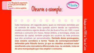 Cabe mencionar, em segundo plano, quais os interesses atendidos por
Cabe mencionar, em segundo plano, quais os interesses atendidos por
tal controle de dados. Essa questão ocorre devido ao capitalismo,
tal controle de dados. Essa questão ocorre devido ao capitalismo,
modelo econômico vigente desde o fim da Guerra Fria, em 1991, o qual
modelo econômico vigente desde o fim da Guerra Fria, em 1991, o qual
estimula o consumo em massa. Nesse âmbito, a tecnologia, aliada aos
estimula o consumo em massa. Nesse âmbito, a tecnologia, aliada aos
interesses do capital, também propõe aos usuários da rede produtos
interesses do capital, também propõe aos usuários da rede produtos
que eles acreditam ser personalizados.
que eles acreditam ser personalizados. Partindo desse pressuposto,
Partindo desse pressuposto,
esse cenário corrobora o termo “ilusão da contemporaneidade”
esse cenário corrobora o termo “ilusão da contemporaneidade”
defendido pelo filósofo Sartre, já que os cidadãos acreditam estar
defendido pelo filósofo Sartre, já que os cidadãos acreditam estar
escolhendo uma mercadoria diferenciada mas, na verdade, trata-se
escolhendo uma mercadoria diferenciada mas, na verdade, trata-se
de uma manipulação que visa ampliar o consumo.
de uma manipulação que visa ampliar o consumo.
Tema:Manipulaçãodocomportamento
dousuáriopelocontrolededadosna
internet.
Argumento:osinteressescapitalistas.
Redação
nota
1000
de
Thais
da
Costa
*Filosofia
Observeoexemplo:
 