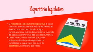 Repertóriolegislativo
O repertório sociocultural legislativo é o que
se baseia em documentos oficiais do âmbito do
direito, como é o caso de leis, artigos
constitucionais e outros documentos, a exemplo
da Declaração Universal dos Direitos Humanos;
Dessa forma, é mais comum que, ao se
utilizarem de tal tipo de repertório, os
candidatos se expressem por meio de
paráfrases, na maioria das vezes.
 