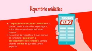 Repertóriomidiático
O repertório sociocultural midiático é o
que se baseia em notícias, reportagens,
editoriais e casos de conhecimento
popular;
Nesse tipo de repertório, é mais comum
os candidatos expliquem o
acontecimento referenciado, sempre
citando a fonte do que está sendo
exposto;
 