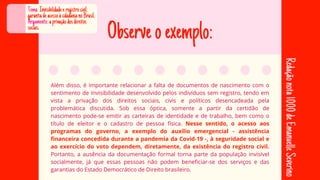 Observeoexemplo:
Além disso, é importante relacionar a falta de documentos de nascimento com o
Além disso, é importante relacionar a falta de documentos de nascimento com o
sentimento de invisibilidade desenvolvido pelos indivíduos sem registro, tendo em
sentimento de invisibilidade desenvolvido pelos indivíduos sem registro, tendo em
vista a privação dos direitos sociais, civis e políticos desencadeada pela
vista a privação dos direitos sociais, civis e políticos desencadeada pela
problemática discutida. Sob essa óptica, somente a partir da certidão de
problemática discutida. Sob essa óptica, somente a partir da certidão de
nascimento pode-se emitir as carteiras de identidade e de trabalho, bem como o
nascimento pode-se emitir as carteiras de identidade e de trabalho, bem como o
título de eleitor e o cadastro de pessoa física.
título de eleitor e o cadastro de pessoa física. Nesse sentido, o acesso aos
Nesse sentido, o acesso aos
programas do governo, a exemplo do auxílio emergencial - assistência
programas do governo, a exemplo do auxílio emergencial - assistência
financeira concedida durante a pandemia da Covid-19 -, à seguridade social e
financeira concedida durante a pandemia da Covid-19 -, à seguridade social e
ao exercício do voto dependem, diretamente, da existência do registro civil.
ao exercício do voto dependem, diretamente, da existência do registro civil.
Portanto, a ausência da documentação formal torna parte da população invisível
Portanto, a ausência da documentação formal torna parte da população invisível
socialmente, já que essas pessoas não podem beneficiar-se dos serviços e das
socialmente, já que essas pessoas não podem beneficiar-se dos serviços e das
garantias do Estado Democrático de Direito brasileiro.
garantias do Estado Democrático de Direito brasileiro.
Tema:Invisibilidadeeregistrocivil:
garantiadeacessoàcidadanianoBrasil.
Argumento:aprivaçãodosdireitos
sociais.
Redação
nota
1000
de
Emanuelle
Severino
 