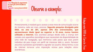 Observeoexemplo:
Primeiramente, é notável que o acesso a esse meio de comunicação ocorre
Primeiramente, é notável que o acesso a esse meio de comunicação ocorre
de maneira, cada vez mais, precoce.
de maneira, cada vez mais, precoce. Segundo pesquisa divulgada pelo
Segundo pesquisa divulgada pelo
IBGE, no ano de 201, apenas 35% dos entrevistados, que
IBGE, no ano de 201, apenas 35% dos entrevistados, que
apresentavam idade igual ou superior a 10 anos, nunca haviam
apresentavam idade igual ou superior a 10 anos, nunca haviam
utilizado a internet.
utilizado a internet. Isso acontece porque desde cedo a criança tem
Isso acontece porque desde cedo a criança tem
contato com aparelhos tecnológicos que necessitam da disponibilidade de
contato com aparelhos tecnológicos que necessitam da disponibilidade de
uma rede de navegação, que memoriza cada passo que esse jovem
uma rede de navegação, que memoriza cada passo que esse jovem
indivíduo dá para traçar um perfil de interesse dele e, assim, fornecer
indivíduo dá para traçar um perfil de interesse dele e, assim, fornecer
assuntos e produtos que tendem a agradar ao usuário. Dessa forma, o uso
assuntos e produtos que tendem a agradar ao usuário. Dessa forma, o uso
da internet torna-se uma imposição viciosa para relações sócio-
da internet torna-se uma imposição viciosa para relações sócio-
econômicas.
econômicas.
Tema:Manipulaçãodocomportamento
dousuáriopelocontrolededadosna
internet.
Aegumento:oacessoprecoceàinternet.
Redação
nota
1000
de
Clara
de
Jesus
 