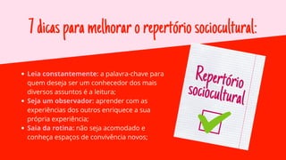 7dicasparamelhorarorepertóriosociocultural:
Leia constantemente: a palavra-chave para
quem deseja ser um conhecedor dos mais
diversos assuntos é a leitura;
Seja um observador: aprender com as
experiências dos outros enriquece a sua
própria experiência;
Saia da rotina: não seja acomodado e
conheça espaços de convivência novos;
Repertório
sociocultural
 