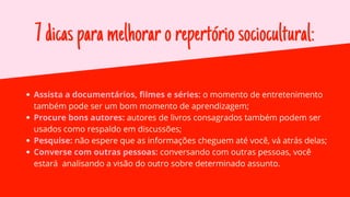7dicasparamelhorarorepertóriosociocultural:
Assista a documentários, filmes e séries: o momento de entretenimento
também pode ser um bom momento de aprendizagem;
Procure bons autores: autores de livros consagrados também podem ser
usados como respaldo em discussões;
Pesquise: não espere que as informações cheguem até você, vá atrás delas;
Converse com outras pessoas: conversando com outras pessoas, você
estará analisando a visão do outro sobre determinado assunto.
 