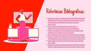 ReferênciasBibliográficas:
https://g1.globo.com/educacao/enem/2020/noticia/20
20/06/03/enem-leia-10-redacoes-nota-mil-em-2019-e-
veja-dicas-de-candidatos-para-fazer-um-bom-
texto.ghtml
https://www.projetoredacao.com.br/blog/o-
repertorio-sociocultural-e-suas-competencias/
https://coredacao.com/conteudo/guia-infalivel-para-
melhorar-seu-repertorio-sociocultural/
https://blog.imaginie.com.br/repertorio-sociocultural/
https://g1.globo.com/educacao/enem/2021/noticia/20
21/05/28/enem-leia-redacoes-nota-mil-em-2020.ghtml
https://blog.imaginie.com.br/exemplos-de-redacoes-
nota-1000/
https://g1.globo.com/educacao/enem/2021/noticia/20
22/04/11/leia-redacoes-nota-mil-do-enem-2021.ghtml
 