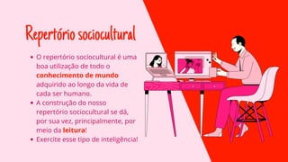 Repertóriosociocultural
O repertório sociocultural é uma
boa utilização de todo o
conhecimento de mundo
adquirido ao longo da vida de
cada ser humano.
A construção do nosso
repertório sociocultural se dá,
por sua vez, principalmente, por
meio da leitura!
Exercite esse tipo de inteligência!
 