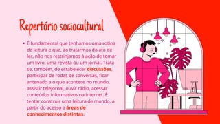 Repertóriosociocultural
É fundamental que tenhamos uma rotina
de leitura e que, ao tratarmos do ato de
ler, não nos restrinjamos à ação de tomar
um livro, uma revista ou um jornal. Trata-
se, também, de estabelecer discussões,
participar de rodas de conversas, ficar
antenado a o que acontece no mundo,
assistir telejornal, ouvir rádio, acessar
conteúdos informativos na internet. É
tentar construir uma leitura de mundo, a
partir do acesso a áreas de
conhecimentos distintas.
 