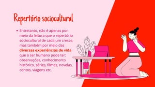 Repertóriosociocultural
Entretanto, não é apenas por
meio da leitura que o repertório
sociocultural de cada um cresce,
mas também por meio das
diversas experiências de vida
que o ser humano pode ter:
observações, conhecimento
histórico, séries, filmes, novelas,
contos, viagens etc.
 