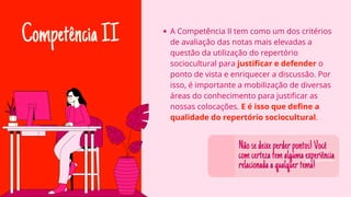 CompetênciaII A Competência II tem como um dos critérios
de avaliação das notas mais elevadas a
questão da utilização do repertório
sociocultural para justificar e defender o
ponto de vista e enriquecer a discussão. Por
isso, é importante a mobilização de diversas
áreas do conhecimento para justificar as
nossas colocações. E é isso que define a
qualidade do repertório sociocultural.
Nãosedeixeperderpontos!Você
comcertezatemalgumaexperiência
relacionadaaqualquertema!
 