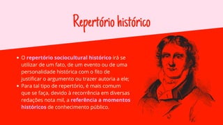 Repertóriohistórico
O repertório sociocultural histórico irá se
utilizar de um fato, de um evento ou de uma
personalidade histórica com o fito de
justificar o argumento ou trazer autoria a ele;
Para tal tipo de repertório, é mais comum
que se faça, devido à recorrência em diversas
redações nota mil, a referência a momentos
históricos de conhecimento público.
 