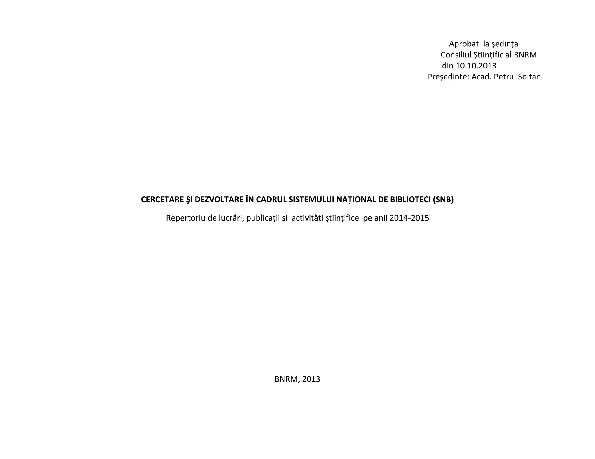 Aprobat la şedinţa
Consiliul Ştiinţific al BNRM
din 10.10.2013
Preşedinte: Acad. Petru Soltan
CERCETARE ŞI DEZVOLTARE ÎN CADRUL SISTEMULUI NAŢIONAL DE BIBLIOTECI (SNB)
Repertoriu de lucrări, publicaţii şi activităţi ştiinţifice pe anii 2014-2015
BNRM, 2013
 