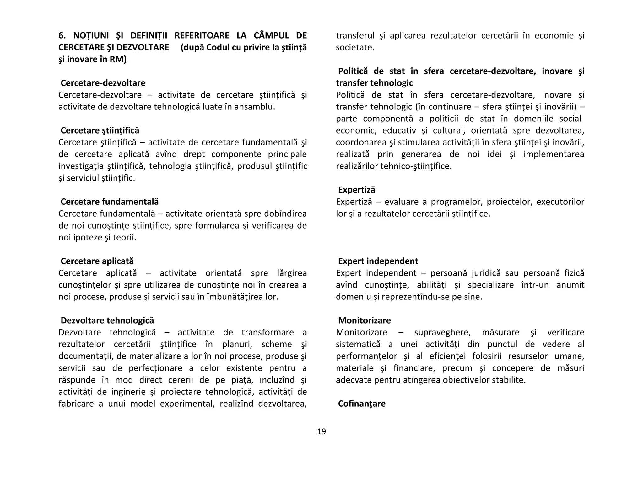 19
6. NOŢIUNI ŞI DEFINIŢII REFERITOARE LA CÂMPUL DE
CERCETARE ŞI DEZVOLTARE (după Codul cu privire la ştiinţă
şi inovare în RM)
Cercetare-dezvoltare
Cercetare-dezvoltare – activitate de cercetare ştiinţifică şi
activitate de dezvoltare tehnologică luate în ansamblu.
Cercetare ştiinţifică
Cercetare ştiinţifică – activitate de cercetare fundamentală şi
de cercetare aplicată avînd drept componente principale
investigaţia ştiinţifică, tehnologia ştiinţifică, produsul ştiinţific
şi serviciul ştiinţific.
Cercetare fundamentală
Cercetare fundamentală – activitate orientată spre dobîndirea
de noi cunoştinţe ştiinţifice, spre formularea şi verificarea de
noi ipoteze şi teorii.
Cercetare aplicată
Cercetare aplicată – activitate orientată spre lărgirea
cunoştinţelor şi spre utilizarea de cunoştinţe noi în crearea a
noi procese, produse şi servicii sau în îmbunătăţirea lor.
Dezvoltare tehnologică
Dezvoltare tehnologică – activitate de transformare a
rezultatelor cercetării ştiinţifice în planuri, scheme şi
documentaţii, de materializare a lor în noi procese, produse şi
servicii sau de perfecţionare a celor existente pentru a
răspunde în mod direct cererii de pe piaţă, incluzînd şi
activităţi de inginerie şi proiectare tehnologică, activităţi de
fabricare a unui model experimental, realizînd dezvoltarea,
transferul şi aplicarea rezultatelor cercetării în economie şi
societate.
Politică de stat în sfera cercetare-dezvoltare, inovare şi
transfer tehnologic
Politică de stat în sfera cercetare-dezvoltare, inovare şi
transfer tehnologic (în continuare – sfera ştiinţei şi inovării) –
parte componentă a politicii de stat în domeniile social-
economic, educativ şi cultural, orientată spre dezvoltarea,
coordonarea şi stimularea activităţii în sfera ştiinţei şi inovării,
realizată prin generarea de noi idei şi implementarea
realizărilor tehnico-ştiinţifice.
Expertiză
Expertiză – evaluare a programelor, proiectelor, executorilor
lor şi a rezultatelor cercetării ştiinţifice.
Expert independent
Expert independent – persoană juridică sau persoană fizică
avînd cunoştinţe, abilităţi şi specializare într-un anumit
domeniu şi reprezentîndu-se pe sine.
Monitorizare
Monitorizare – supraveghere, măsurare şi verificare
sistematică a unei activităţi din punctul de vedere al
performanţelor şi al eficienţei folosirii resurselor umane,
materiale şi financiare, precum şi concepere de măsuri
adecvate pentru atingerea obiectivelor stabilite.
Cofinanţare
 