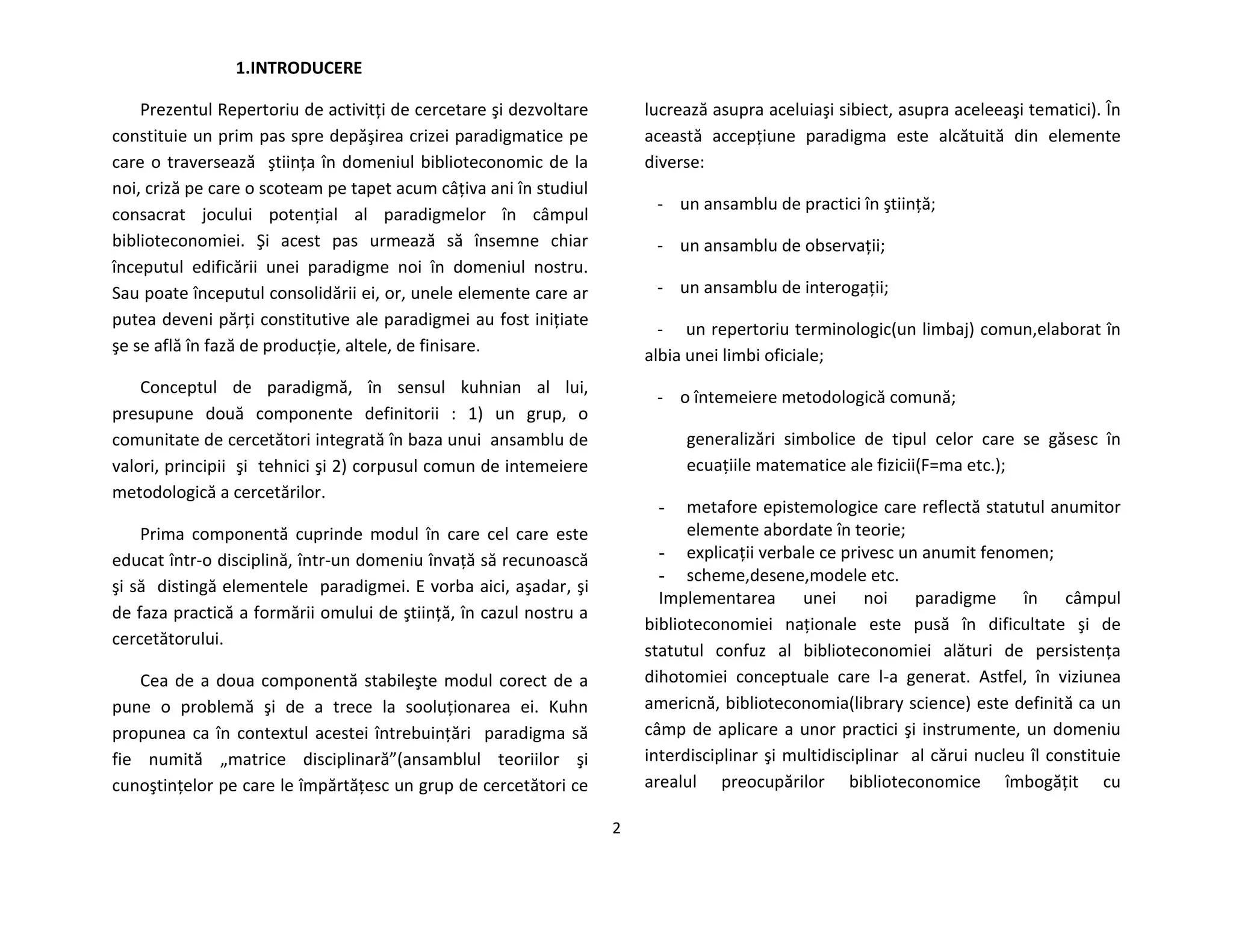 2
1.INTRODUCERE
Prezentul Repertoriu de activitţi de cercetare şi dezvoltare
constituie un prim pas spre depăşirea crizei paradigmatice pe
care o traversează ştiinţa în domeniul biblioteconomic de la
noi, criză pe care o scoteam pe tapet acum câţiva ani în studiul
consacrat jocului potenţial al paradigmelor în câmpul
biblioteconomiei. Şi acest pas urmează să însemne chiar
începutul edificării unei paradigme noi în domeniul nostru.
Sau poate începutul consolidării ei, or, unele elemente care ar
putea deveni părţi constitutive ale paradigmei au fost iniţiate
şe se află în fază de producţie, altele, de finisare.
Conceptul de paradigmă, în sensul kuhnian al lui,
presupune două componente definitorii : 1) un grup, o
comunitate de cercetători integrată în baza unui ansamblu de
valori, principii şi tehnici şi 2) corpusul comun de intemeiere
metodologică a cercetărilor.
Prima componentă cuprinde modul în care cel care este
educat într-o disciplină, într-un domeniu învaţă să recunoască
şi să distingă elementele paradigmei. E vorba aici, aşadar, şi
de faza practică a formării omului de ştiinţă, în cazul nostru a
cercetătorului.
Cea de a doua componentă stabileşte modul corect de a
pune o problemă şi de a trece la sooluţionarea ei. Kuhn
propunea ca în contextul acestei întrebuinţări paradigma să
fie numită „matrice disciplinară”(ansamblul teoriilor şi
cunoştinţelor pe care le împărtăţesc un grup de cercetători ce
lucrează asupra aceluiaşi sibiect, asupra aceleeaşi tematici). În
această accepţiune paradigma este alcătuită din elemente
diverse:
- un ansamblu de practici în ştiinţă;
- un ansamblu de observaţii;
- un ansamblu de interogaţii;
- un repertoriu terminologic(un limbaj) comun,elaborat în
albia unei limbi oficiale;
- o întemeiere metodologică comună;
generalizări simbolice de tipul celor care se găsesc în
ecuaţiile matematice ale fizicii(F=ma etc.);
- metafore epistemologice care reflectă statutul anumitor
elemente abordate în teorie;
- explicaţii verbale ce privesc un anumit fenomen;
- scheme,desene,modele etc.
Implementarea unei noi paradigme în câmpul
biblioteconomiei naţionale este pusă în dificultate şi de
statutul confuz al biblioteconomiei alături de persistenţa
dihotomiei conceptuale care l-a generat. Astfel, în viziunea
americnă, biblioteconomia(library science) este definită ca un
câmp de aplicare a unor practici şi instrumente, un domeniu
interdisciplinar şi multidisciplinar al cărui nucleu îl constituie
arealul preocupărilor biblioteconomice îmbogăţit cu
 