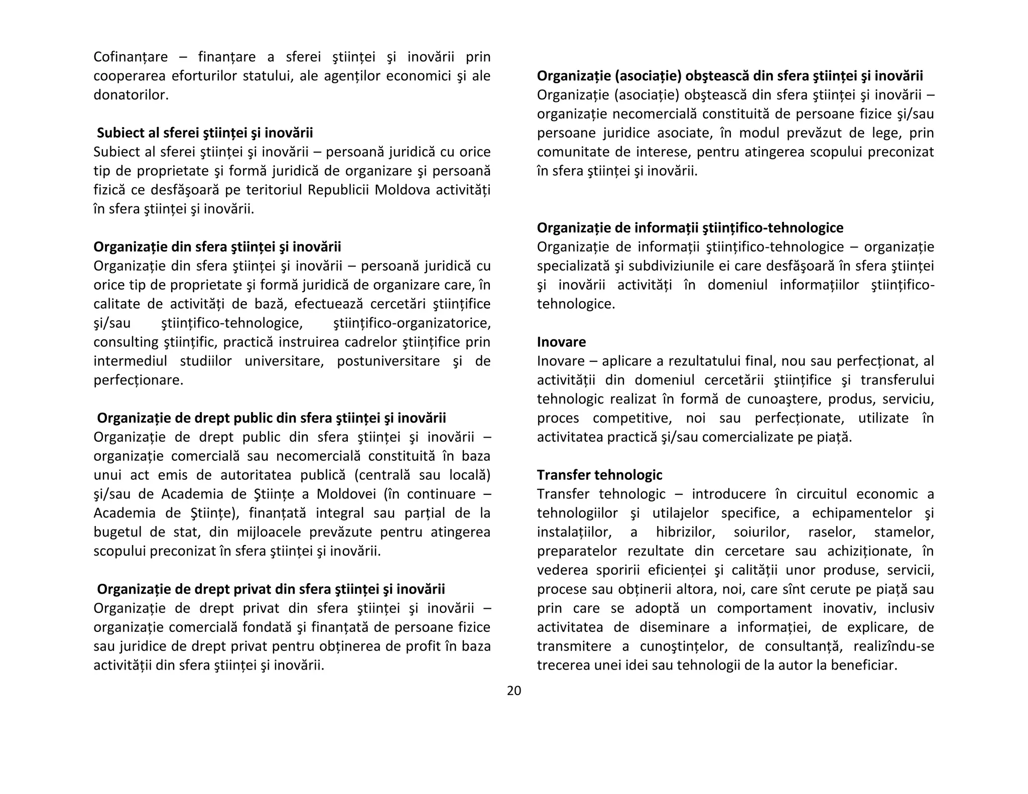 20
Cofinanţare – finanţare a sferei ştiinţei şi inovării prin
cooperarea eforturilor statului, ale agenţilor economici şi ale
donatorilor.
Subiect al sferei ştiinţei şi inovării
Subiect al sferei ştiinţei şi inovării – persoană juridică cu orice
tip de proprietate şi formă juridică de organizare şi persoană
fizică ce desfăşoară pe teritoriul Republicii Moldova activităţi
în sfera ştiinţei şi inovării.
Organizaţie din sfera ştiinţei şi inovării
Organizaţie din sfera ştiinţei şi inovării – persoană juridică cu
orice tip de proprietate şi formă juridică de organizare care, în
calitate de activităţi de bază, efectuează cercetări ştiinţifice
şi/sau ştiinţifico-tehnologice, ştiinţifico-organizatorice,
consulting ştiinţific, practică instruirea cadrelor ştiinţifice prin
intermediul studiilor universitare, postuniversitare şi de
perfecţionare.
Organizaţie de drept public din sfera ştiinţei şi inovării
Organizaţie de drept public din sfera ştiinţei şi inovării –
organizaţie comercială sau necomercială constituită în baza
unui act emis de autoritatea publică (centrală sau locală)
şi/sau de Academia de Ştiinţe a Moldovei (în continuare –
Academia de Ştiinţe), finanţată integral sau parţial de la
bugetul de stat, din mijloacele prevăzute pentru atingerea
scopului preconizat în sfera ştiinţei şi inovării.
Organizaţie de drept privat din sfera ştiinţei şi inovării
Organizaţie de drept privat din sfera ştiinţei şi inovării –
organizaţie comercială fondată şi finanţată de persoane fizice
sau juridice de drept privat pentru obţinerea de profit în baza
activităţii din sfera ştiinţei şi inovării.
Organizaţie (asociaţie) obştească din sfera ştiinţei şi inovării
Organizaţie (asociaţie) obştească din sfera ştiinţei şi inovării –
organizaţie necomercială constituită de persoane fizice şi/sau
persoane juridice asociate, în modul prevăzut de lege, prin
comunitate de interese, pentru atingerea scopului preconizat
în sfera ştiinţei şi inovării.
Organizaţie de informaţii ştiinţifico-tehnologice
Organizaţie de informaţii ştiinţifico-tehnologice – organizaţie
specializată şi subdiviziunile ei care desfăşoară în sfera ştiinţei
şi inovării activităţi în domeniul informaţiilor ştiinţifico-
tehnologice.
Inovare
Inovare – aplicare a rezultatului final, nou sau perfecţionat, al
activităţii din domeniul cercetării ştiinţifice şi transferului
tehnologic realizat în formă de cunoaştere, produs, serviciu,
proces competitive, noi sau perfecţionate, utilizate în
activitatea practică şi/sau comercializate pe piaţă.
Transfer tehnologic
Transfer tehnologic – introducere în circuitul economic a
tehnologiilor şi utilajelor specifice, a echipamentelor şi
instalaţiilor, a hibrizilor, soiurilor, raselor, stamelor,
preparatelor rezultate din cercetare sau achiziţionate, în
vederea sporirii eficienţei şi calităţii unor produse, servicii,
procese sau obţinerii altora, noi, care sînt cerute pe piaţă sau
prin care se adoptă un comportament inovativ, inclusiv
activitatea de diseminare a informaţiei, de explicare, de
transmitere a cunoştinţelor, de consultanţă, realizîndu-se
trecerea unei idei sau tehnologii de la autor la beneficiar.
 