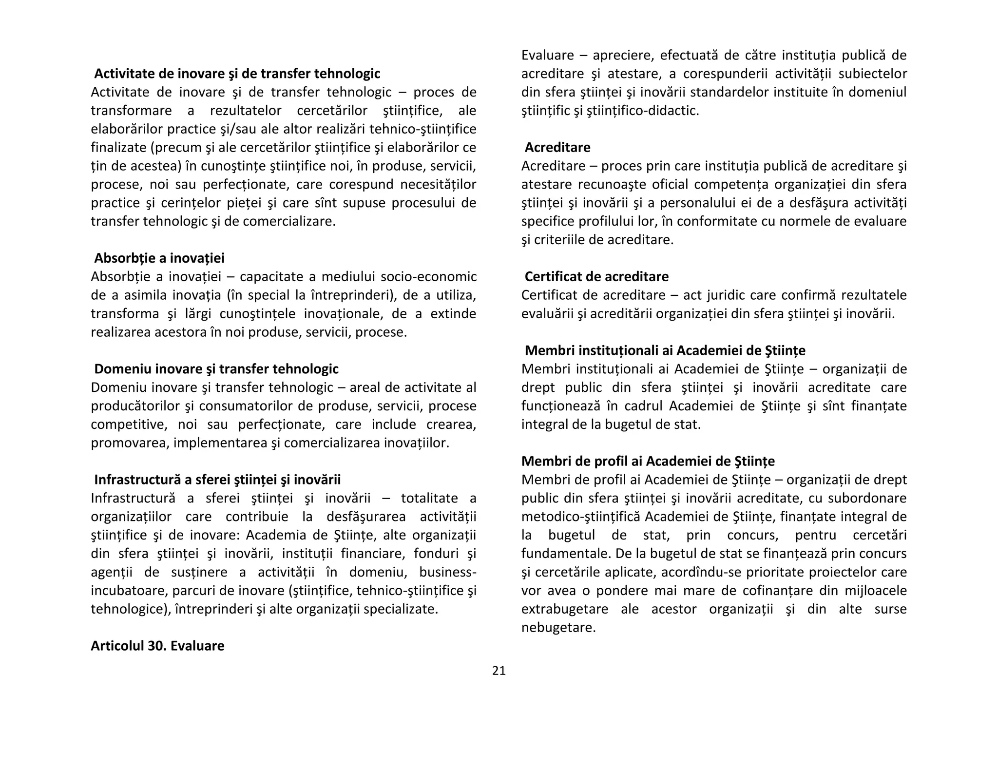 21
Activitate de inovare şi de transfer tehnologic
Activitate de inovare şi de transfer tehnologic – proces de
transformare a rezultatelor cercetărilor ştiinţifice, ale
elaborărilor practice şi/sau ale altor realizări tehnico-ştiinţifice
finalizate (precum şi ale cercetărilor ştiinţifice şi elaborărilor ce
ţin de acestea) în cunoştinţe ştiinţifice noi, în produse, servicii,
procese, noi sau perfecţionate, care corespund necesităţilor
practice şi cerinţelor pieţei şi care sînt supuse procesului de
transfer tehnologic şi de comercializare.
Absorbţie a inovaţiei
Absorbţie a inovaţiei – capacitate a mediului socio-economic
de a asimila inovaţia (în special la întreprinderi), de a utiliza,
transforma şi lărgi cunoştinţele inovaţionale, de a extinde
realizarea acestora în noi produse, servicii, procese.
Domeniu inovare şi transfer tehnologic
Domeniu inovare şi transfer tehnologic – areal de activitate al
producătorilor şi consumatorilor de produse, servicii, procese
competitive, noi sau perfecţionate, care include crearea,
promovarea, implementarea şi comercializarea inovaţiilor.
Infrastructură a sferei ştiinţei şi inovării
Infrastructură a sferei ştiinţei şi inovării – totalitate a
organizaţiilor care contribuie la desfăşurarea activităţii
ştiinţifice şi de inovare: Academia de Ştiinţe, alte organizaţii
din sfera ştiinţei şi inovării, instituţii financiare, fonduri şi
agenţii de susţinere a activităţii în domeniu, business-
incubatoare, parcuri de inovare (ştiinţifice, tehnico-ştiinţifice şi
tehnologice), întreprinderi şi alte organizaţii specializate.
Articolul 30. Evaluare
Evaluare – apreciere, efectuată de către instituţia publică de
acreditare şi atestare, a corespunderii activităţii subiectelor
din sfera ştiinţei şi inovării standardelor instituite în domeniul
ştiinţific şi ştiinţifico-didactic.
Acreditare
Acreditare – proces prin care instituţia publică de acreditare şi
atestare recunoaşte oficial competenţa organizaţiei din sfera
ştiinţei şi inovării şi a personalului ei de a desfăşura activităţi
specifice profilului lor, în conformitate cu normele de evaluare
şi criteriile de acreditare.
Certificat de acreditare
Certificat de acreditare – act juridic care confirmă rezultatele
evaluării şi acreditării organizaţiei din sfera ştiinţei şi inovării.
Membri instituţionali ai Academiei de Ştiinţe
Membri instituţionali ai Academiei de Ştiinţe – organizaţii de
drept public din sfera ştiinţei şi inovării acreditate care
funcţionează în cadrul Academiei de Ştiinţe şi sînt finanţate
integral de la bugetul de stat.
Membri de profil ai Academiei de Ştiinţe
Membri de profil ai Academiei de Ştiinţe – organizaţii de drept
public din sfera ştiinţei şi inovării acreditate, cu subordonare
metodico-ştiinţifică Academiei de Ştiinţe, finanţate integral de
la bugetul de stat, prin concurs, pentru cercetări
fundamentale. De la bugetul de stat se finanţează prin concurs
şi cercetările aplicate, acordîndu-se prioritate proiectelor care
vor avea o pondere mai mare de cofinanţare din mijloacele
extrabugetare ale acestor organizaţii şi din alte surse
nebugetare.
 