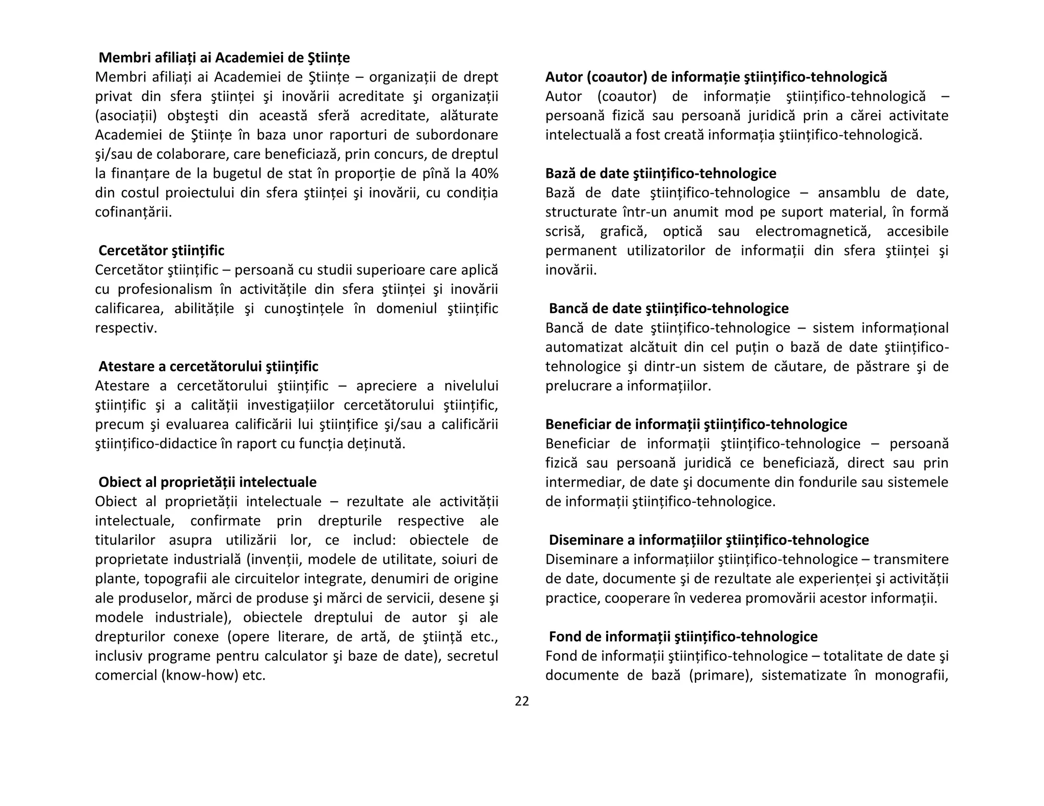 22
Membri afiliaţi ai Academiei de Ştiinţe
Membri afiliaţi ai Academiei de Ştiinţe – organizaţii de drept
privat din sfera ştiinţei şi inovării acreditate şi organizaţii
(asociaţii) obşteşti din această sferă acreditate, alăturate
Academiei de Ştiinţe în baza unor raporturi de subordonare
şi/sau de colaborare, care beneficiază, prin concurs, de dreptul
la finanţare de la bugetul de stat în proporţie de pînă la 40%
din costul proiectului din sfera ştiinţei şi inovării, cu condiţia
cofinanţării.
Cercetător ştiinţific
Cercetător ştiinţific – persoană cu studii superioare care aplică
cu profesionalism în activităţile din sfera ştiinţei şi inovării
calificarea, abilităţile şi cunoştinţele în domeniul ştiinţific
respectiv.
Atestare a cercetătorului ştiinţific
Atestare a cercetătorului ştiinţific – apreciere a nivelului
ştiinţific şi a calităţii investigaţiilor cercetătorului ştiinţific,
precum şi evaluarea calificării lui ştiinţifice şi/sau a calificării
ştiinţifico-didactice în raport cu funcţia deţinută.
Obiect al proprietăţii intelectuale
Obiect al proprietăţii intelectuale – rezultate ale activităţii
intelectuale, confirmate prin drepturile respective ale
titularilor asupra utilizării lor, ce includ: obiectele de
proprietate industrială (invenţii, modele de utilitate, soiuri de
plante, topografii ale circuitelor integrate, denumiri de origine
ale produselor, mărci de produse şi mărci de servicii, desene şi
modele industriale), obiectele dreptului de autor şi ale
drepturilor conexe (opere literare, de artă, de ştiinţă etc.,
inclusiv programe pentru calculator şi baze de date), secretul
comercial (know-how) etc.
Autor (coautor) de informaţie ştiinţifico-tehnologică
Autor (coautor) de informaţie ştiinţifico-tehnologică –
persoană fizică sau persoană juridică prin a cărei activitate
intelectuală a fost creată informaţia ştiinţifico-tehnologică.
Bază de date ştiinţifico-tehnologice
Bază de date ştiinţifico-tehnologice – ansamblu de date,
structurate într-un anumit mod pe suport material, în formă
scrisă, grafică, optică sau electromagnetică, accesibile
permanent utilizatorilor de informaţii din sfera ştiinţei şi
inovării.
Bancă de date ştiinţifico-tehnologice
Bancă de date ştiinţifico-tehnologice – sistem informaţional
automatizat alcătuit din cel puţin o bază de date ştiinţifico-
tehnologice şi dintr-un sistem de căutare, de păstrare şi de
prelucrare a informaţiilor.
Beneficiar de informaţii ştiinţifico-tehnologice
Beneficiar de informaţii ştiinţifico-tehnologice – persoană
fizică sau persoană juridică ce beneficiază, direct sau prin
intermediar, de date şi documente din fondurile sau sistemele
de informaţii ştiinţifico-tehnologice.
Diseminare a informaţiilor ştiinţifico-tehnologice
Diseminare a informaţiilor ştiinţifico-tehnologice – transmitere
de date, documente şi de rezultate ale experienţei şi activităţii
practice, cooperare în vederea promovării acestor informaţii.
Fond de informaţii ştiinţifico-tehnologice
Fond de informaţii ştiinţifico-tehnologice – totalitate de date şi
documente de bază (primare), sistematizate în monografii,
 