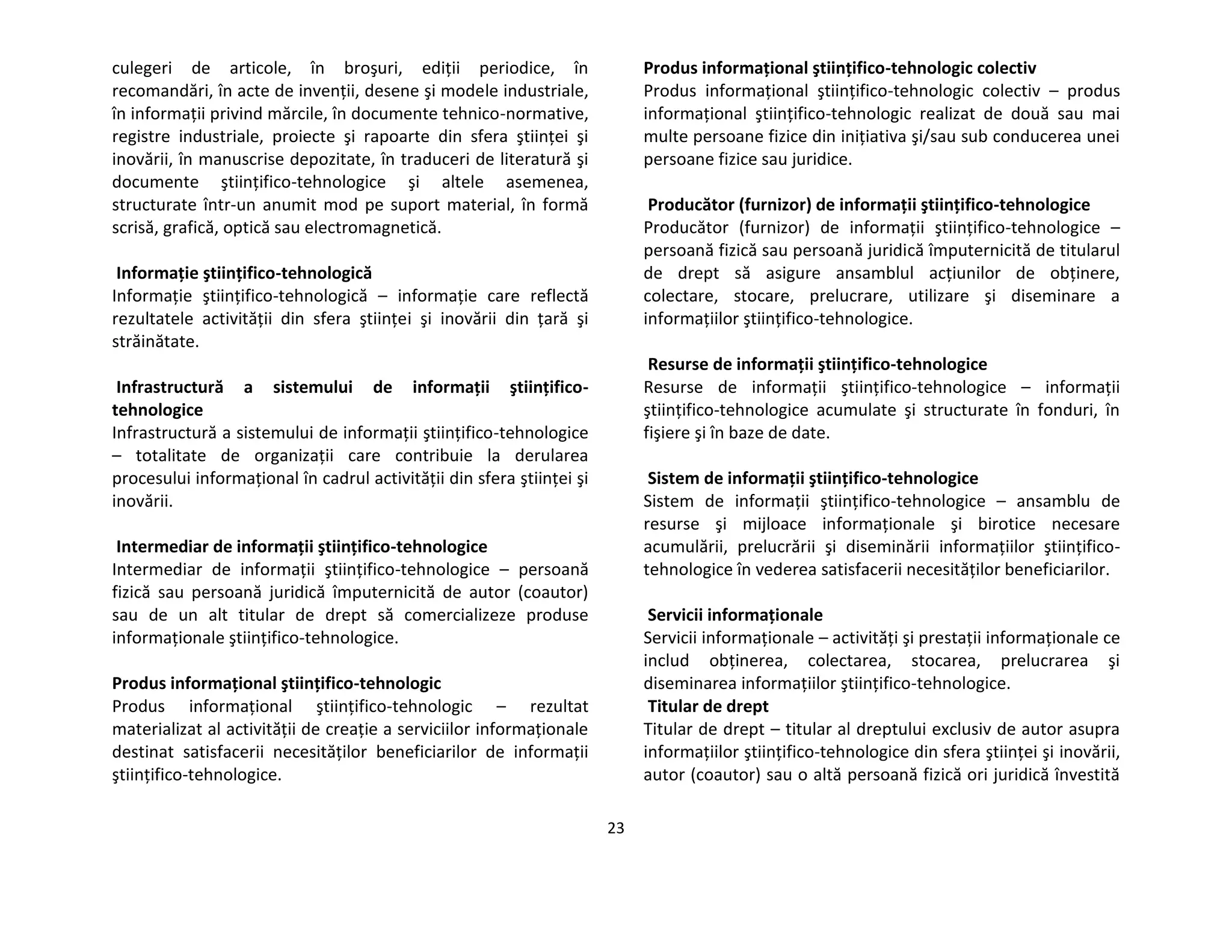 23
culegeri de articole, în broşuri, ediţii periodice, în
recomandări, în acte de invenţii, desene şi modele industriale,
în informaţii privind mărcile, în documente tehnico-normative,
registre industriale, proiecte şi rapoarte din sfera ştiinţei şi
inovării, în manuscrise depozitate, în traduceri de literatură şi
documente ştiinţifico-tehnologice şi altele asemenea,
structurate într-un anumit mod pe suport material, în formă
scrisă, grafică, optică sau electromagnetică.
Informaţie ştiinţifico-tehnologică
Informaţie ştiinţifico-tehnologică – informaţie care reflectă
rezultatele activităţii din sfera ştiinţei şi inovării din ţară şi
străinătate.
Infrastructură a sistemului de informaţii ştiinţifico-
tehnologice
Infrastructură a sistemului de informaţii ştiinţifico-tehnologice
– totalitate de organizaţii care contribuie la derularea
procesului informaţional în cadrul activităţii din sfera ştiinţei şi
inovării.
Intermediar de informaţii ştiinţifico-tehnologice
Intermediar de informaţii ştiinţifico-tehnologice – persoană
fizică sau persoană juridică împuternicită de autor (coautor)
sau de un alt titular de drept să comercializeze produse
informaţionale ştiinţifico-tehnologice.
Produs informaţional ştiinţifico-tehnologic
Produs informaţional ştiinţifico-tehnologic – rezultat
materializat al activităţii de creaţie a serviciilor informaţionale
destinat satisfacerii necesităţilor beneficiarilor de informaţii
ştiinţifico-tehnologice.
Produs informaţional ştiinţifico-tehnologic colectiv
Produs informaţional ştiinţifico-tehnologic colectiv – produs
informaţional ştiinţifico-tehnologic realizat de două sau mai
multe persoane fizice din iniţiativa şi/sau sub conducerea unei
persoane fizice sau juridice.
Producător (furnizor) de informaţii ştiinţifico-tehnologice
Producător (furnizor) de informaţii ştiinţifico-tehnologice –
persoană fizică sau persoană juridică împuternicită de titularul
de drept să asigure ansamblul acţiunilor de obţinere,
colectare, stocare, prelucrare, utilizare şi diseminare a
informaţiilor ştiinţifico-tehnologice.
Resurse de informaţii ştiinţifico-tehnologice
Resurse de informaţii ştiinţifico-tehnologice – informaţii
ştiinţifico-tehnologice acumulate şi structurate în fonduri, în
fişiere şi în baze de date.
Sistem de informaţii ştiinţifico-tehnologice
Sistem de informaţii ştiinţifico-tehnologice – ansamblu de
resurse şi mijloace informaţionale şi birotice necesare
acumulării, prelucrării şi diseminării informaţiilor ştiinţifico-
tehnologice în vederea satisfacerii necesităţilor beneficiarilor.
Servicii informaţionale
Servicii informaţionale – activităţi şi prestaţii informaţionale ce
includ obţinerea, colectarea, stocarea, prelucrarea şi
diseminarea informaţiilor ştiinţifico-tehnologice.
Titular de drept
Titular de drept – titular al dreptului exclusiv de autor asupra
informaţiilor ştiinţifico-tehnologice din sfera ştiinţei şi inovării,
autor (coautor) sau o altă persoană fizică ori juridică învestită
 