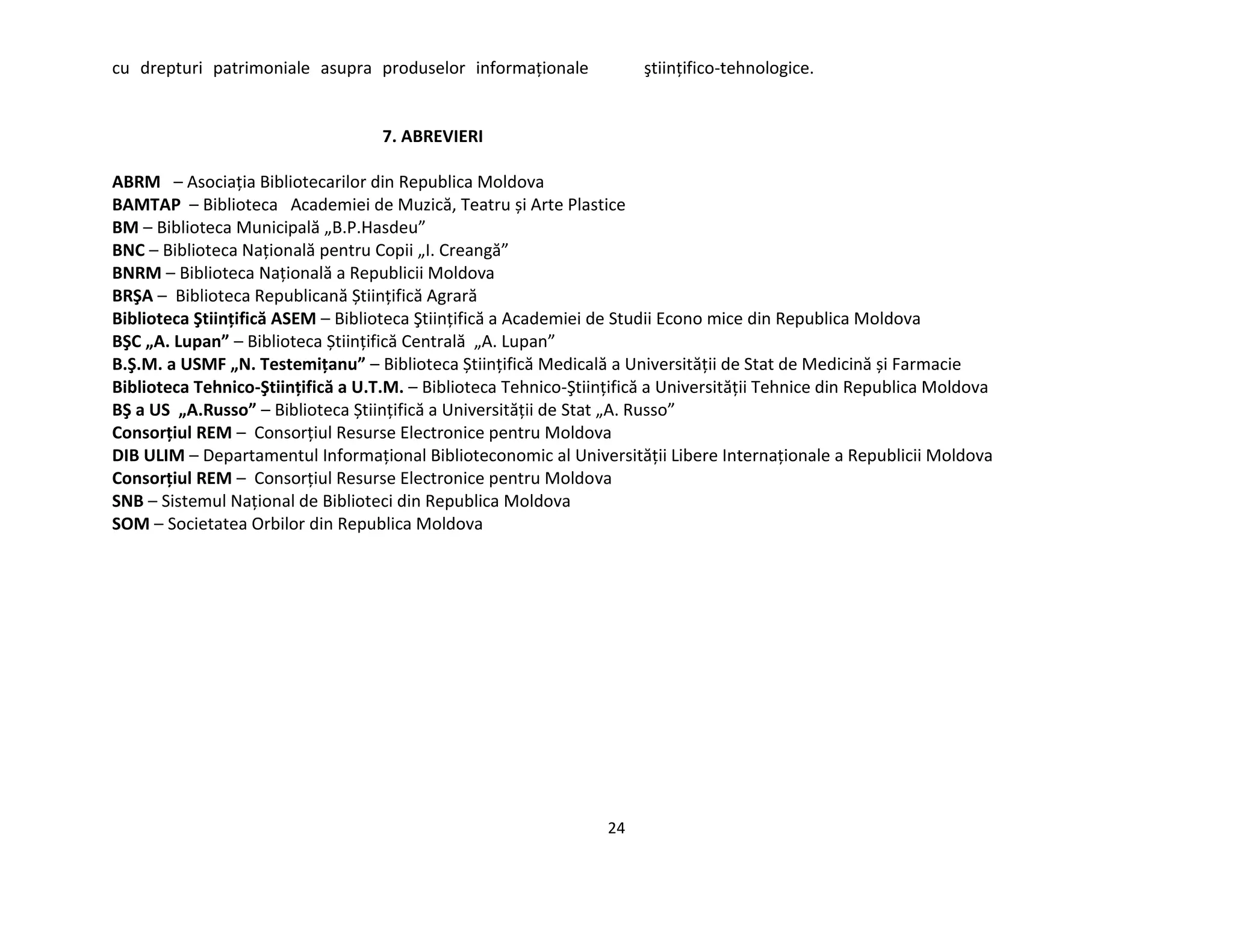 24
cu drepturi patrimoniale asupra produselor informaţionale ştiinţifico-tehnologice.
7. ABREVIERI
ABRM – Asociaţia Bibliotecarilor din Republica Moldova
BAMTAP – Biblioteca Academiei de Muzică, Teatru și Arte Plastice
BM – Biblioteca Municipală „B.P.Hasdeu”
BNC – Biblioteca Naţională pentru Copii „I. Creangă”
BNRM – Biblioteca Naţională a Republicii Moldova
BRŞA – Biblioteca Republicană Știinţifică Agrară
Biblioteca Ştiinţifică ASEM – Biblioteca Ştiinţifică a Academiei de Studii Econo mice din Republica Moldova
BŞC „A. Lupan” – Biblioteca Știinţifică Centrală „A. Lupan”
B.Ş.M. a USMF „N. Testemiţanu” – Biblioteca Știinţifică Medicală a Universităţii de Stat de Medicină și Farmacie
Biblioteca Tehnico-Ştiinţifică a U.T.M. – Biblioteca Tehnico-Ştiinţifică a Universităţii Tehnice din Republica Moldova
BŞ a US „A.Russo” – Biblioteca Știinţifică a Universităţii de Stat „A. Russo”
Consorţiul REM – Consorţiul Resurse Electronice pentru Moldova
DIB ULIM – Departamentul Informaţional Biblioteconomic al Universităţii Libere Internaţionale a Republicii Moldova
Consorţiul REM – Consorţiul Resurse Electronice pentru Moldova
SNB – Sistemul Naţional de Biblioteci din Republica Moldova
SOM – Societatea Orbilor din Republica Moldova
 