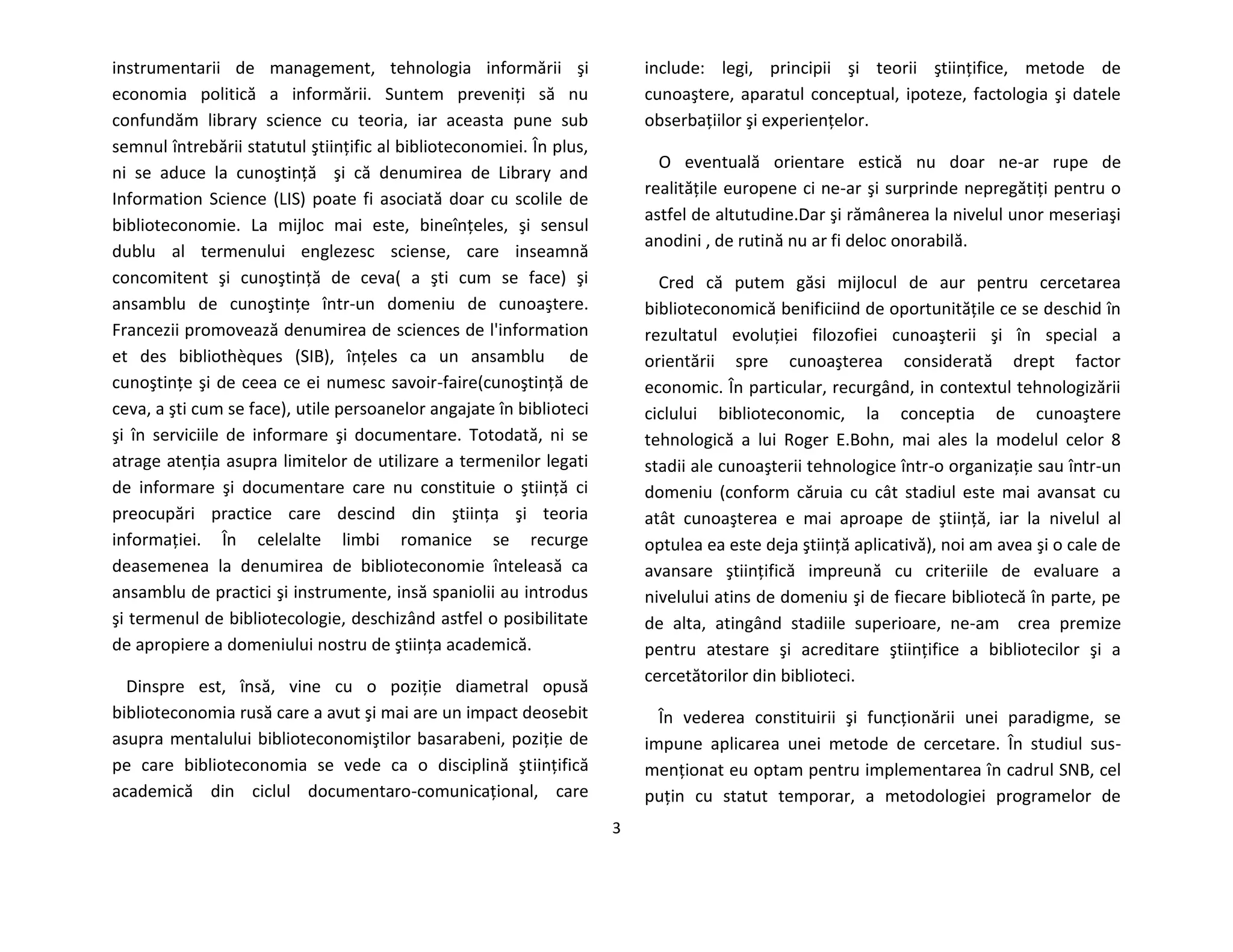 3
instrumentarii de management, tehnologia informării şi
economia politică a informării. Suntem preveniţi să nu
confundăm library science cu teoria, iar aceasta pune sub
semnul întrebării statutul ştiinţific al biblioteconomiei. În plus,
ni se aduce la cunoştinţă şi că denumirea de Library and
Information Science (LIS) poate fi asociată doar cu scolile de
biblioteconomie. La mijloc mai este, bineînţeles, şi sensul
dublu al termenului englezesc sciense, care inseamnă
concomitent şi cunoştinţă de ceva( a şti cum se face) şi
ansamblu de cunoştinţe într-un domeniu de cunoaştere.
Francezii promovează denumirea de sciences de l'information
et des bibliothèques (SIB), înţeles ca un ansamblu de
cunoştinţe şi de ceea ce ei numesc savoir-faire(cunoştinţă de
ceva, a şti cum se face), utile persoanelor angajate în biblioteci
şi în serviciile de informare şi documentare. Totodată, ni se
atrage atenţia asupra limitelor de utilizare a termenilor legati
de informare şi documentare care nu constituie o ştiinţă ci
preocupări practice care descind din ştiinţa şi teoria
informaţiei. În celelalte limbi romanice se recurge
deasemenea la denumirea de biblioteconomie înteleasă ca
ansamblu de practici şi instrumente, insă spaniolii au introdus
şi termenul de bibliotecologie, deschizând astfel o posibilitate
de apropiere a domeniului nostru de ştiinţa academică.
Dinspre est, însă, vine cu o poziţie diametral opusă
biblioteconomia rusă care a avut şi mai are un impact deosebit
asupra mentalului biblioteconomiştilor basarabeni, poziţie de
pe care biblioteconomia se vede ca o disciplină ştiinţifică
academică din ciclul documentaro-comunicaţional, care
include: legi, principii şi teorii ştiinţifice, metode de
cunoaştere, aparatul conceptual, ipoteze, factologia şi datele
obserbaţiilor şi experienţelor.
O eventuală orientare estică nu doar ne-ar rupe de
realităţile europene ci ne-ar şi surprinde nepregătiţi pentru o
astfel de altutudine.Dar şi rămânerea la nivelul unor meseriaşi
anodini , de rutină nu ar fi deloc onorabilă.
Cred că putem găsi mijlocul de aur pentru cercetarea
biblioteconomică benificiind de oportunităţile ce se deschid în
rezultatul evoluţiei filozofiei cunoaşterii şi în special a
orientării spre cunoaşterea considerată drept factor
economic. În particular, recurgând, in contextul tehnologizării
ciclului biblioteconomic, la conceptia de cunoaştere
tehnologică a lui Roger E.Bohn, mai ales la modelul celor 8
stadii ale cunoaşterii tehnologice într-o organizaţie sau într-un
domeniu (conform căruia cu cât stadiul este mai avansat cu
atât cunoaşterea e mai aproape de ştiinţă, iar la nivelul al
optulea ea este deja ştiinţă aplicativă), noi am avea şi o cale de
avansare ştiinţifică impreună cu criteriile de evaluare a
nivelului atins de domeniu şi de fiecare bibliotecă în parte, pe
de alta, atingând stadiile superioare, ne-am crea premize
pentru atestare şi acreditare ştiinţifice a bibliotecilor şi a
cercetătorilor din biblioteci.
În vederea constituirii şi funcţionării unei paradigme, se
impune aplicarea unei metode de cercetare. În studiul sus-
menţionat eu optam pentru implementarea în cadrul SNB, cel
puţin cu statut temporar, a metodologiei programelor de
 