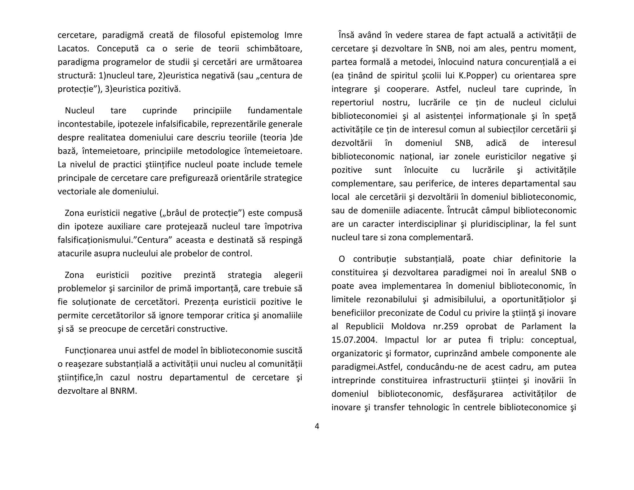 4
cercetare, paradigmă creată de filosoful epistemolog Imre
Lacatos. Concepută ca o serie de teorii schimbătoare,
paradigma programelor de studii şi cercetări are următoarea
structură: 1)nucleul tare, 2)euristica negativă (sau „centura de
protecţie”), 3)euristica pozitivă.
Nucleul tare cuprinde principiile fundamentale
incontestabile, ipotezele infalsificabile, reprezentările generale
despre realitatea domeniului care descriu teoriile (teoria )de
bază, întemeietoare, principiile metodologice întemeietoare.
La nivelul de practici ştiinţifice nucleul poate include temele
principale de cercetare care prefigurează orientările strategice
vectoriale ale domeniului.
Zona euristicii negative („brâul de protecţie”) este compusă
din ipoteze auxiliare care protejează nucleul tare împotriva
falsificaţionismului.”Centura” aceasta e destinată să respingă
atacurile asupra nucleului ale probelor de control.
Zona euristicii pozitive prezintă strategia alegerii
problemelor şi sarcinilor de primă importanţă, care trebuie să
fie soluţionate de cercetători. Prezenţa euristicii pozitive le
permite cercetătorilor să ignore temporar critica şi anomaliile
şi să se preocupe de cercetări constructive.
Funcţionarea unui astfel de model în biblioteconomie suscită
o reaşezare substanţială a activităţii unui nucleu al comunităţii
ştiinţifice,în cazul nostru departamentul de cercetare şi
dezvoltare al BNRM.
Însă având în vedere starea de fapt actuală a activităţii de
cercetare şi dezvoltare în SNB, noi am ales, pentru moment,
partea formală a metodei, înlocuind natura concurenţială a ei
(ea ţinând de spiritul şcolii lui K.Popper) cu orientarea spre
integrare şi cooperare. Astfel, nucleul tare cuprinde, în
repertoriul nostru, lucrările ce ţin de nucleul ciclului
biblioteconomiei şi al asistenţei informaţionale şi în speţă
activităţile ce ţin de interesul comun al subiecţilor cercetării şi
dezvoltării în domeniul SNB, adică de interesul
biblioteconomic naţional, iar zonele euristicilor negative şi
pozitive sunt înlocuite cu lucrările şi activităţile
complementare, sau periferice, de interes departamental sau
local ale cercetării şi dezvoltării în domeniul biblioteconomic,
sau de domeniile adiacente. Întrucât câmpul biblioteconomic
are un caracter interdisciplinar şi pluridisciplinar, la fel sunt
nucleul tare si zona complementară.
O contribuţie substanţială, poate chiar definitorie la
constituirea şi dezvoltarea paradigmei noi în arealul SNB o
poate avea implementarea în domeniul biblioteconomic, în
limitele rezonabilului şi admisibilului, a oportunităţiolor şi
beneficiilor preconizate de Codul cu privire la ştiinţă şi inovare
al Republicii Moldova nr.259 oprobat de Parlament la
15.07.2004. Impactul lor ar putea fi triplu: conceptual,
organizatoric şi formator, cuprinzând ambele componente ale
paradigmei.Astfel, conducându-ne de acest cadru, am putea
intreprinde constituirea infrastructurii ştiinţei şi inovării în
domeniul biblioteconomic, desfăşurarea activităţilor de
inovare şi transfer tehnologic în centrele biblioteconomice şi
 